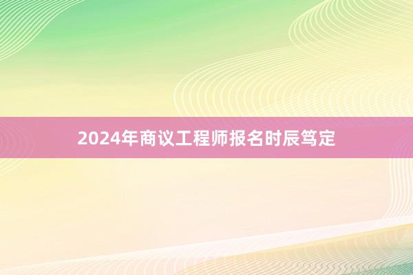 2024年商议工程师报名时辰笃定