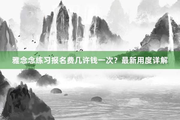 雅念念练习报名费几许钱一次？最新用度详解