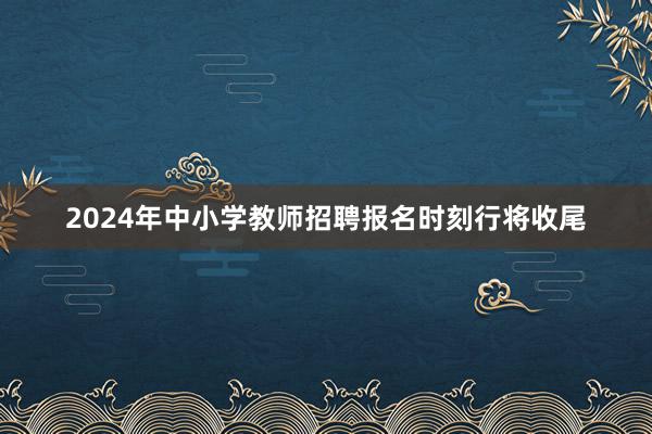 2024年中小学教师招聘报名时刻行将收尾