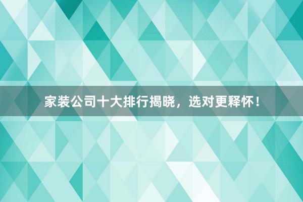 家装公司十大排行揭晓，选对更释怀！